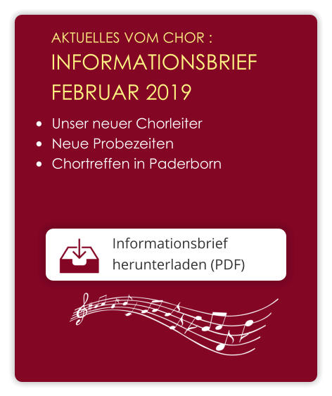 AKTUELLES VOM CHOR :  INFORMATIONSBRIEF  FEBRUAR 2019 Informationsbrief herunterladen (PDF)  •	Unser neuer Chorleiter •	Neue Probezeiten •	Chortreffen in Paderborn