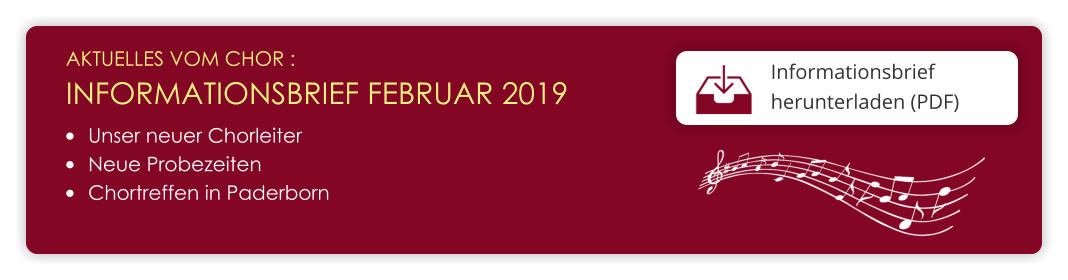 AKTUELLES VOM CHOR :  INFORMATIONSBRIEF FEBRUAR 2019 Informationsbrief herunterladen (PDF)  •	Unser neuer Chorleiter •	Neue Probezeiten •	Chortreffen in Paderborn